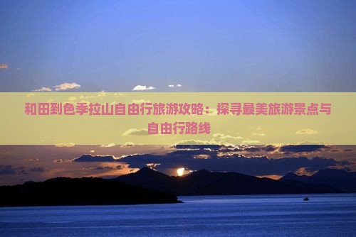 和田到色季拉山自由行旅游攻略：探寻最美旅游景点与自由行路线
