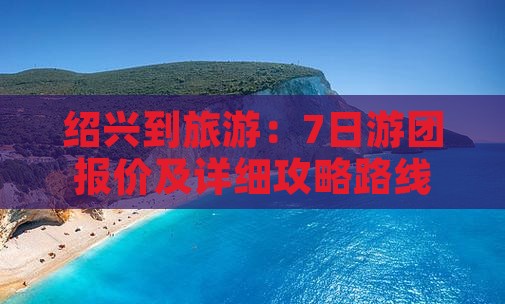 绍兴到旅游：7日游团报价及详细攻略路线