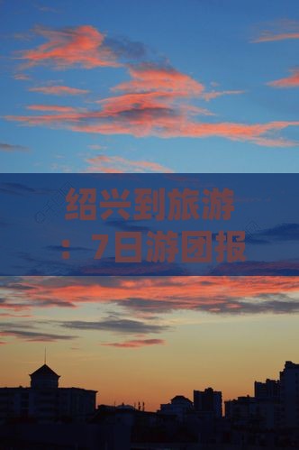 绍兴到旅游：7日游团报价及详细攻略路线