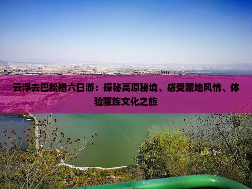 云浮去巴松措六日游：探秘高原秘境、感受藏地风情、体验藏族文化之旅