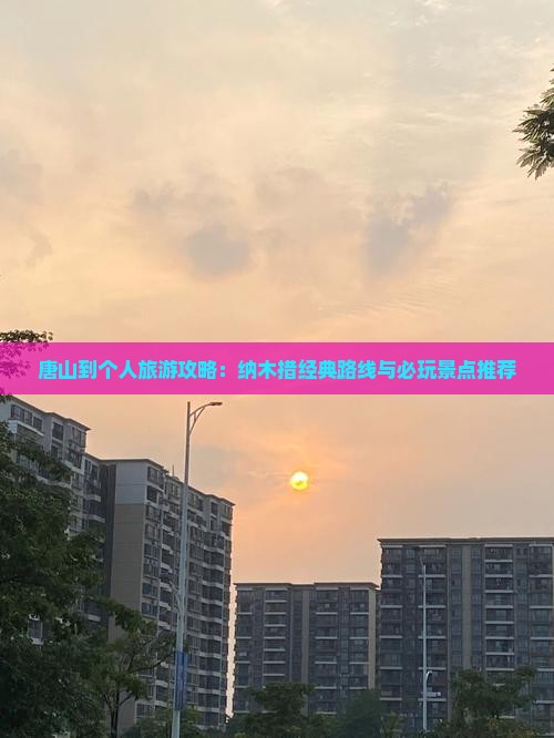 唐山到个人旅游攻略：纳木措经典路线与必玩景点推荐
