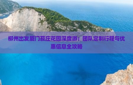 柳州出发厦门菽庄花园深度游：团队定制行程与优惠信息全攻略