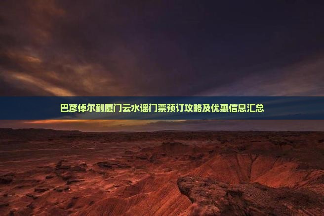 巴彦倬尔到厦门云水谣门票预订攻略及优惠信息汇总