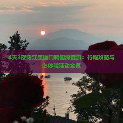 4天3夜阳江至厦门毓园深度游：行程攻略与必体验活动全览