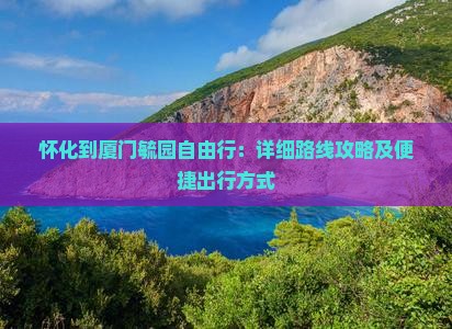 怀化到厦门毓园自由行：详细路线攻略及便捷出行方式