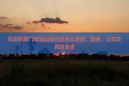 和田到厦门胡里山炮台景点公里数、路线、公交及周边景点