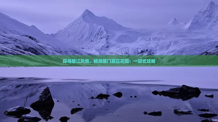 探寻怒江风情，畅游厦门菽庄花园：一站式攻略