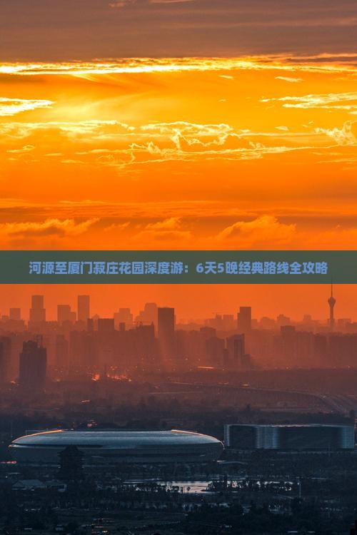 河源至厦门菽庄花园深度游：6天5晚经典路线全攻略