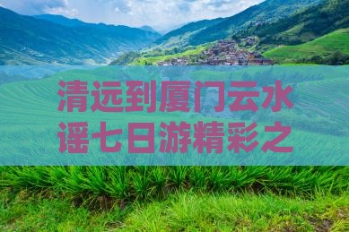 清远到厦门云水谣七日游精彩之旅