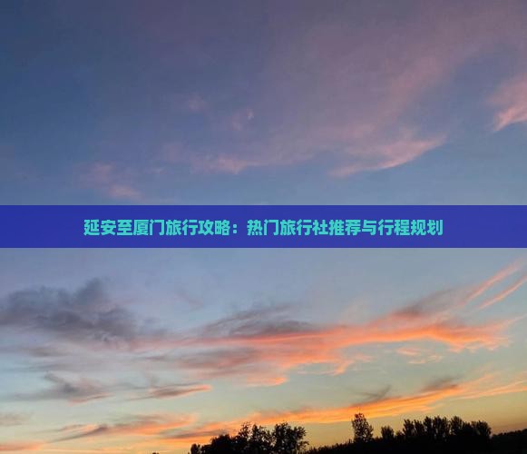 延安至厦门旅行攻略：热门旅行社推荐与行程规划