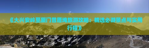 《大兴安岭至厦门曾厝埯旅游攻略：精选必游景点与实用行程》