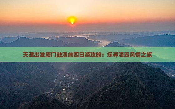 天津出发厦门鼓浪屿四日游攻略：探寻海岛风情之旅