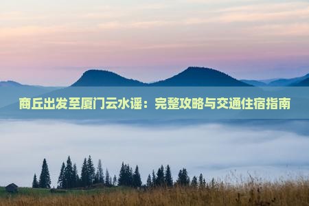 商丘出发至厦门云水谣：完整攻略与交通住宿指南