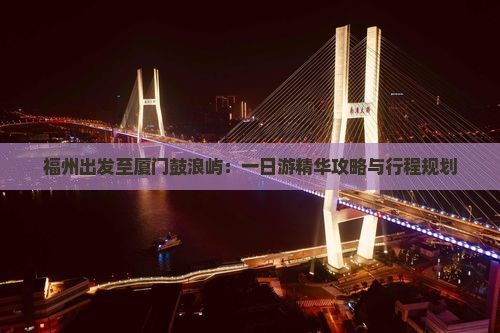 福州出发至厦门鼓浪屿：一日游精华攻略与行程规划