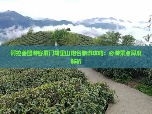 阿拉善盟游客厦门胡里山炮台旅游攻略：必游景点深度解析