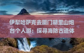 伊犁哈萨克去厦门胡里山炮台个人游：探寻海防古迹体验海滨风情之旅