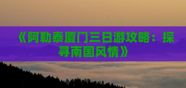 《阿勒泰厦门三日游攻略：探寻南国风情》