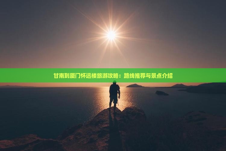甘南到厦门怀远楼旅游攻略：路线推荐与景点介绍