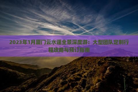 2023年1月厦门云水谣全景深度游：大型团队定制行程攻略与预订指南