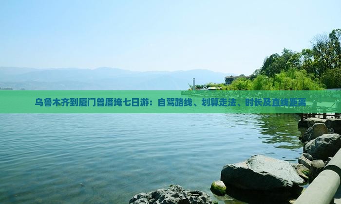 乌鲁木齐到厦门曾厝埯七日游：自驾路线、划算走法、时长及直线距离