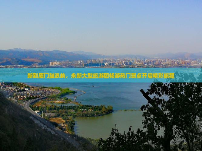 新到厦门鼓浪屿，永新大型旅游团畅游热门景点开启精彩旅程