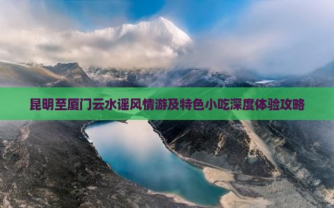 昆明至厦门云水谣风情游及特色小吃深度体验攻略