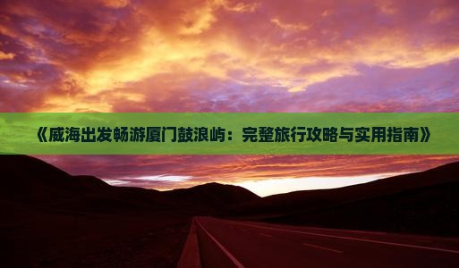《威海出发畅游厦门鼓浪屿：完整旅行攻略与实用指南》