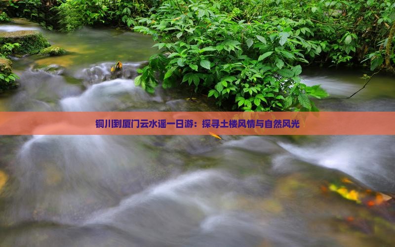 铜川到厦门云水谣一日游：探寻土楼风情与自然风光