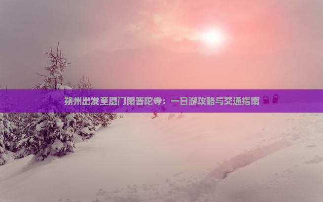 朔州出发至厦门南普陀寺：一日游攻略与交通指南