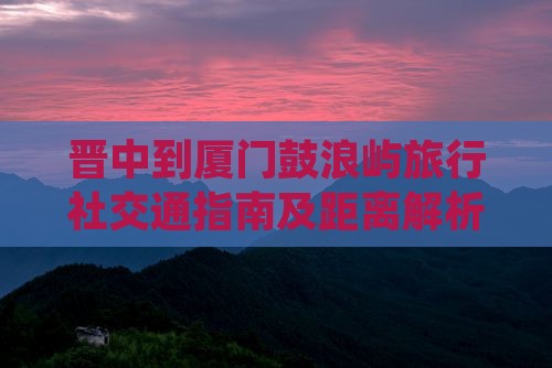晋中到厦门鼓浪屿旅行社交通指南及距离解析