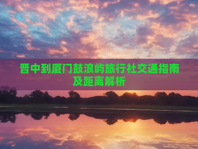 晋中到厦门鼓浪屿旅行社交通指南及距离解析