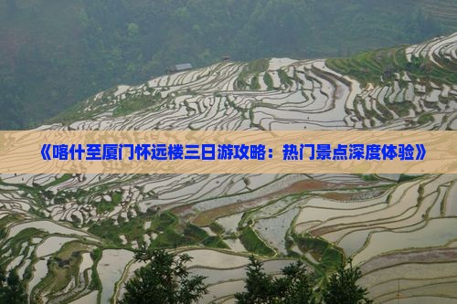 《喀什至厦门怀远楼三日游攻略：热门景点深度体验》