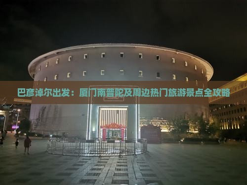 巴彦淖尔出发：厦门南普陀及周边热门旅游景点全攻略