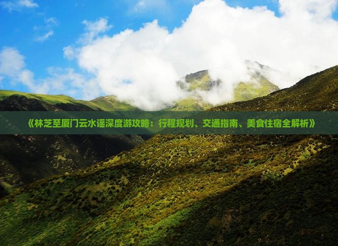 《林芝至厦门云水谣深度游攻略：行程规划、交通指南、美食住宿全解析》