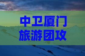 中卫厦门旅游团攻略：精选景点深度游体验