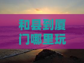 和县到厦门哪里玩：两地距离及旅游攻略简介