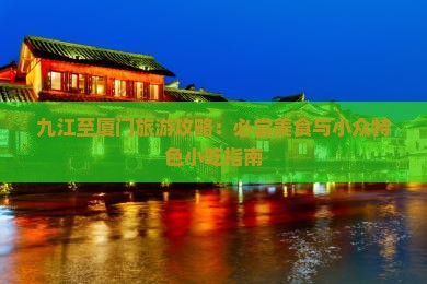 九江至厦门旅游攻略：必尝美食与小众特色小吃指南