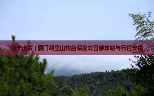 遂宁出发 | 厦门胡里山炮台深度三日游攻略与行程安排