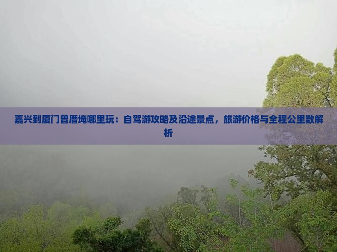 嘉兴到厦门曾厝埯哪里玩：自驾游攻略及沿途景点，旅游价格与全程公里数解析