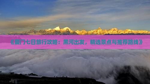 《厦门七日旅行攻略：黑河出发，精选景点与推荐路线》