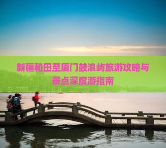 新疆和田至厦门鼓浪屿旅游攻略与景点深度游指南