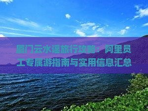 厦门云水谣旅行攻略：阿里员工专属游指南与实用信息汇总