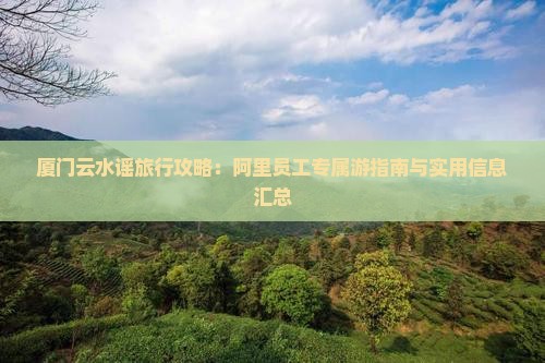 厦门云水谣旅行攻略：阿里员工专属游指南与实用信息汇总