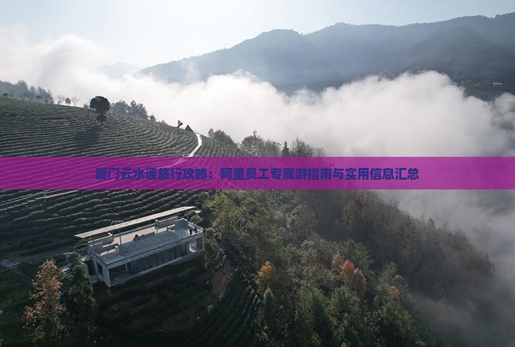 厦门云水谣旅行攻略：阿里员工专属游指南与实用信息汇总