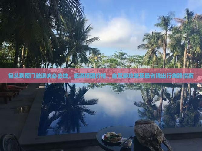 包头到厦门鼓浪屿必去地、旅游报团价格、自驾游攻略及最省钱出行线路指南