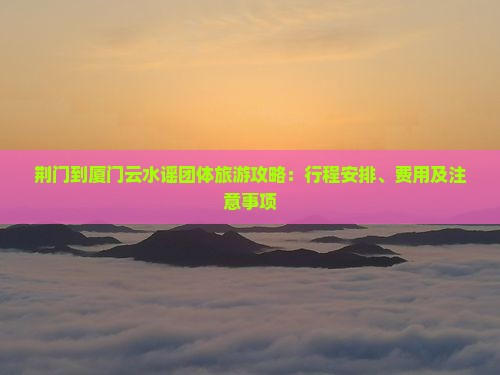 荆门到厦门云水谣团体旅游攻略：行程安排、费用及注意事项