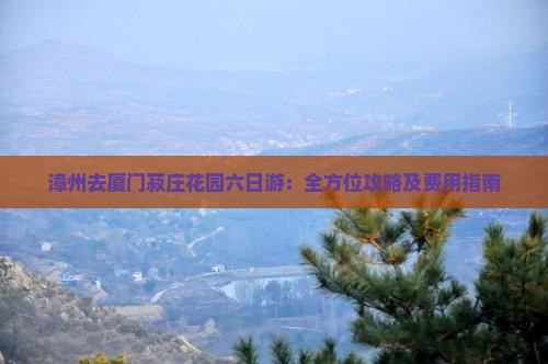 漳州去厦门菽庄花园六日游：全方位攻略及费用指南