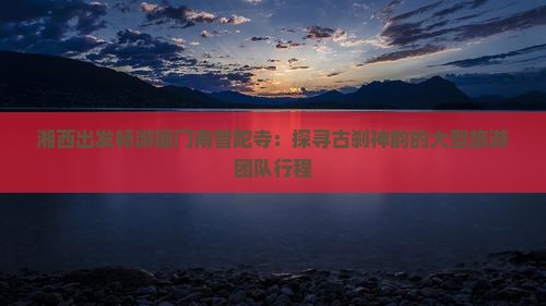 湘西出发畅游厦门南普陀寺：探寻古刹神韵的大型旅游团队行程