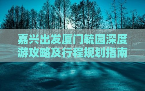 嘉兴出发厦门毓园深度游攻略及行程规划指南