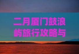 二月厦门鼓浪屿旅行攻略与实用指南
